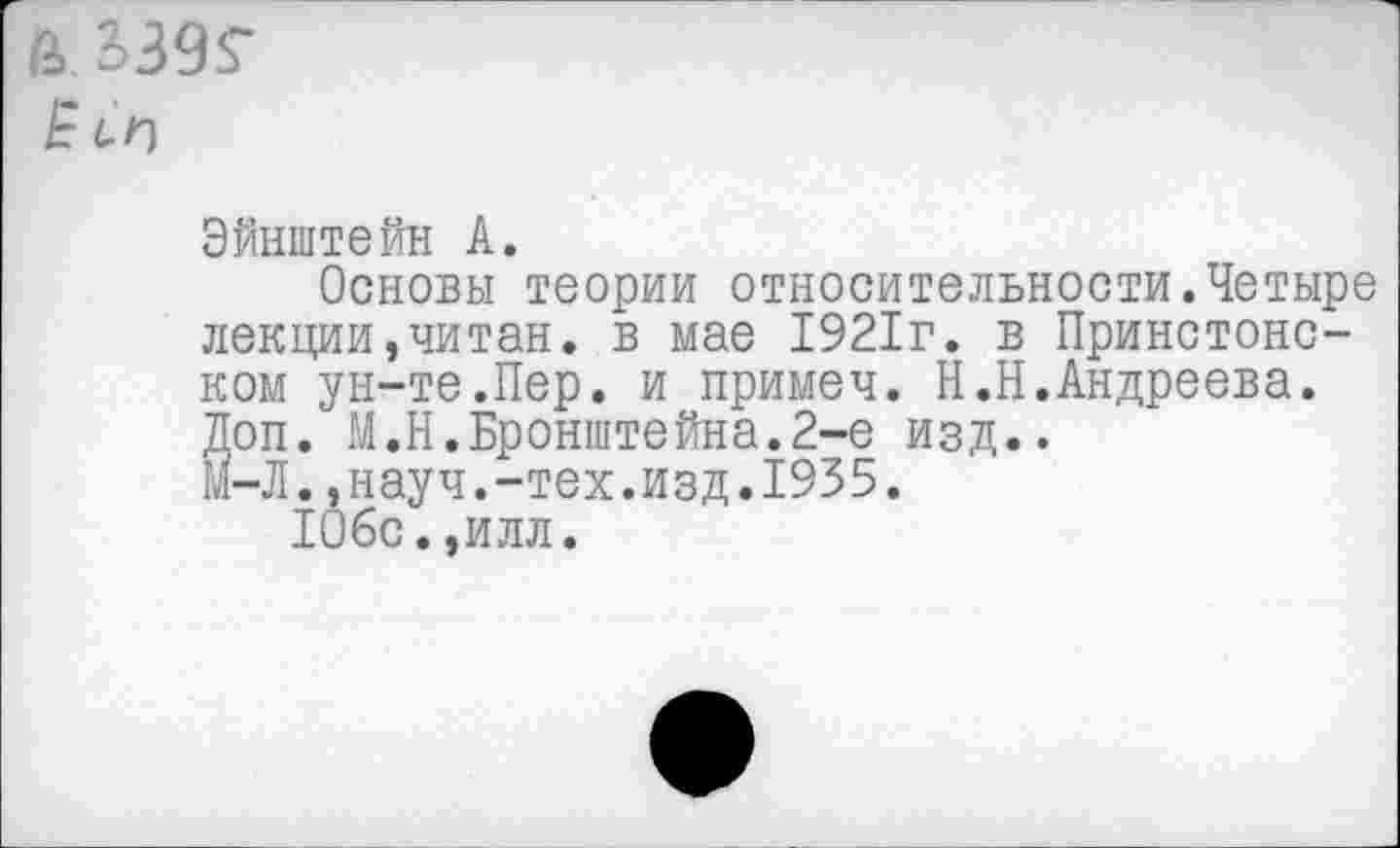 ﻿& 3)395-
Ё СП
Эйнштейн А.
Основы теории относительности.Четыре лекции,читан, в мае 1921г. в Принстонском ун-те.Пер. и примеч. Н.Н.Андреева. Доп. М.Н.Бронштейна.2-е изд..
м-Л.,науч.-тех.изд.1935.
106с.,илл.